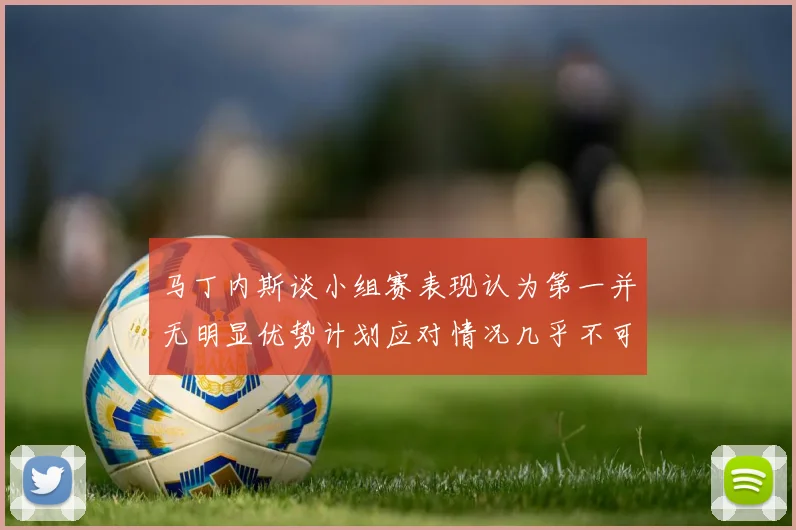 马丁内斯谈小组赛表现认为第一并无明显优势计划应对情况几乎不可能