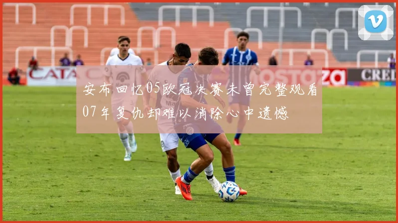安布回忆05欧冠决赛未曾完整观看07年复仇却难以消除心中遗憾