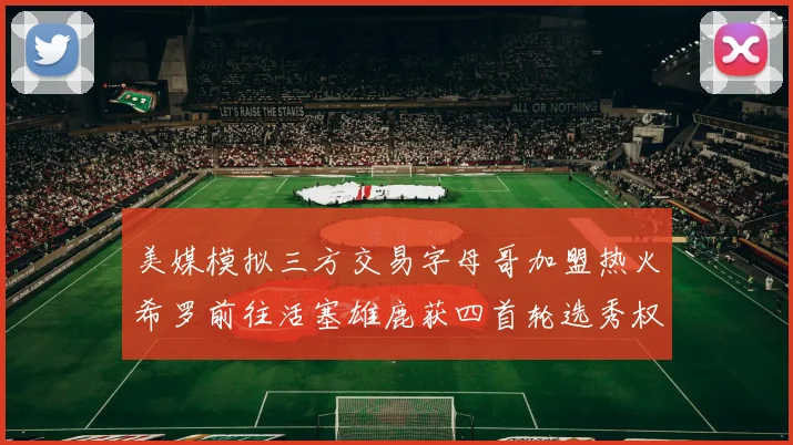 美媒模拟三方交易字母哥加盟热火希罗前往活塞雄鹿获四首轮选秀权与两次互换权