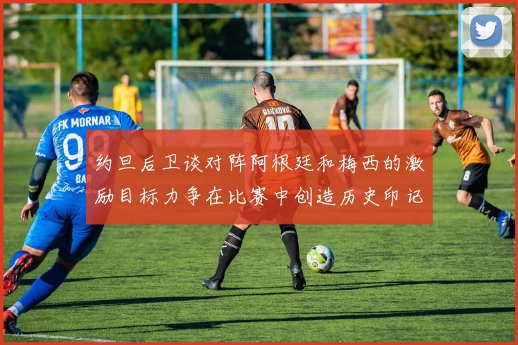 约旦后卫谈对阵阿根廷和梅西的激励目标力争在比赛中创造历史印记