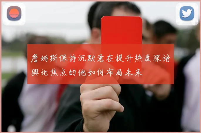 詹姆斯保持沉默意在提升热度深谙舆论焦点的他如何布局未来