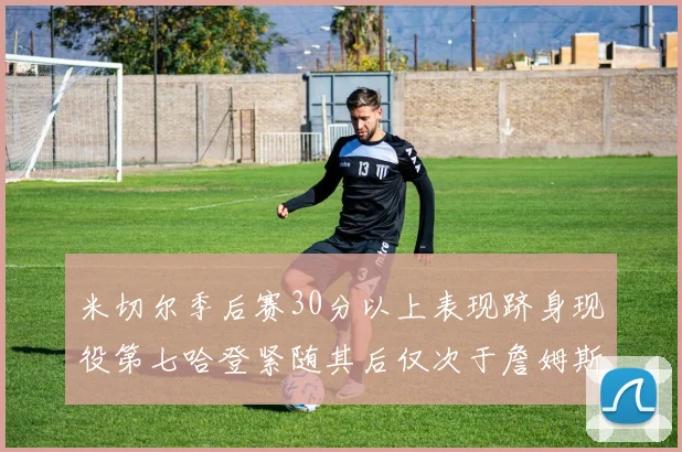 米切尔季后赛30分以上表现跻身现役第七哈登紧随其后仅次于詹姆斯杜兰特库里