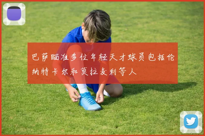 巴萨瞄准多位年轻天才球员包括伦纳特卡尔和莫拉麦利等人