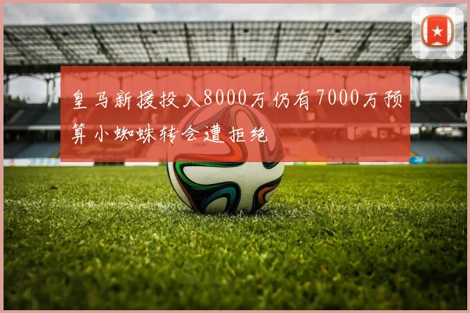 皇马新援投入8000万仍有7000万预算小蜘蛛转会遭拒绝