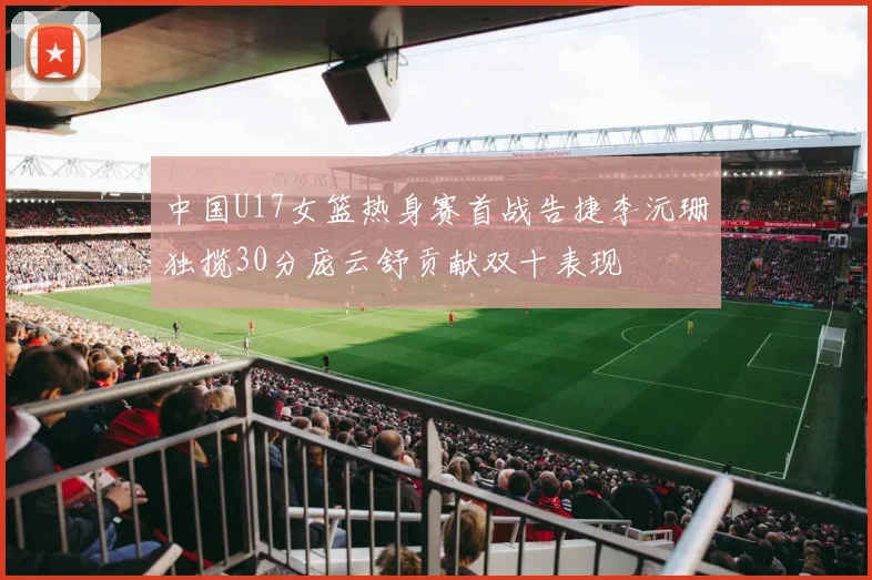 中国U17女篮热身赛首战告捷李沅珊独揽30分庞云舒贡献双十表现