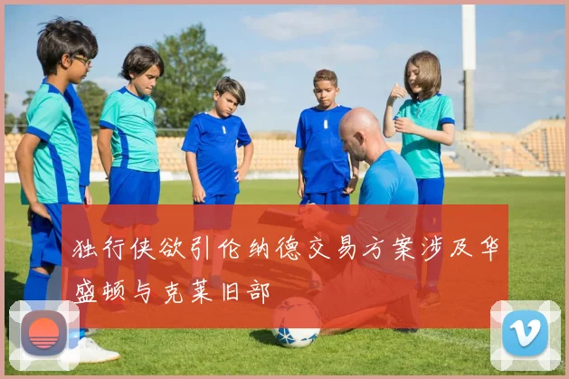 独行侠欲引伦纳德交易方案涉及华盛顿与克莱旧部