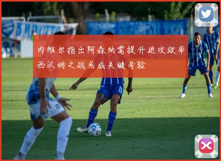 内维尔指出阿森纳需提升进攻效率西汉姆之战或成关键考验