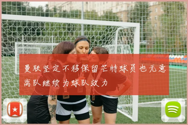 曼联坚定不移保留芒特球员也无意离队继续为球队效力
