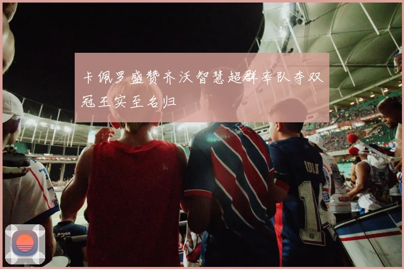 卡佩罗盛赞齐沃智慧超群率队夺双冠王实至名归