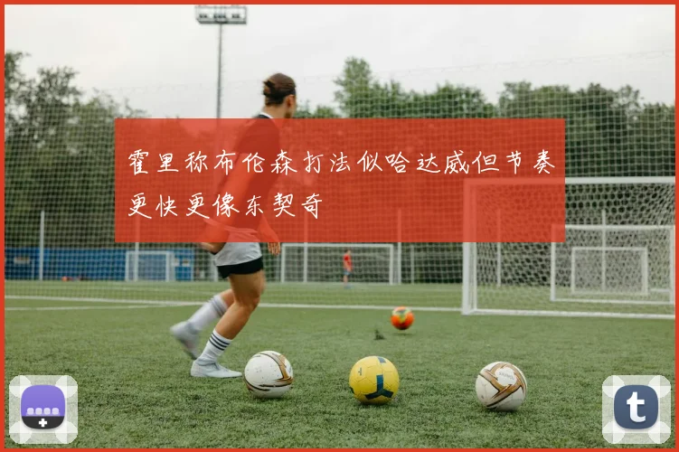 霍里称布伦森打法似哈达威但节奏更快更像东契奇