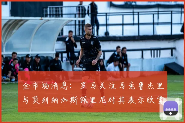 全市场消息：罗马关注马竞鲁杰里与莫利纳加斯佩里尼对其表示欣赏